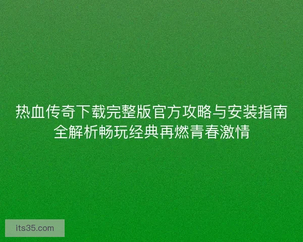 热血传奇下载完整版官方攻略与安装指南全解析畅玩经典再燃青春激情