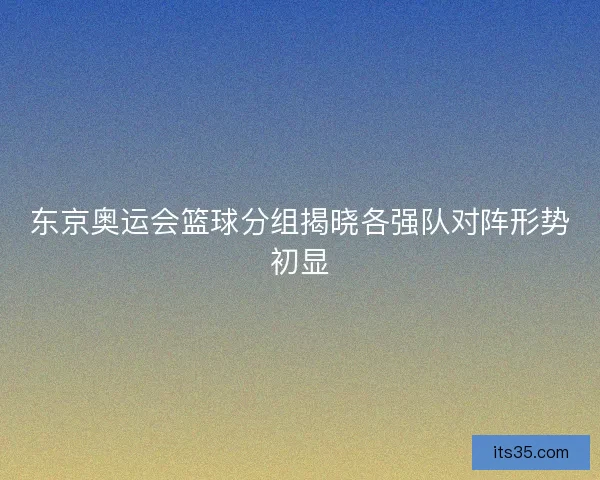 东京奥运会篮球分组揭晓各强队对阵形势初显