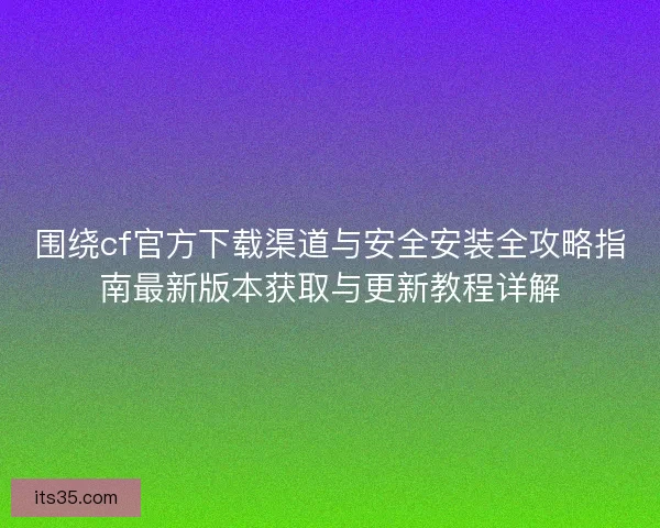 围绕cf官方下载渠道与安全安装全攻略指南最新版本获取与更新教程详解