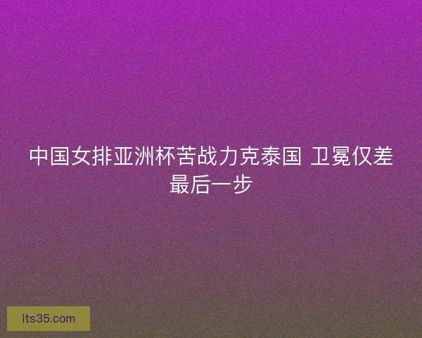 中国女排亚洲杯苦战力克泰国 卫冕仅差最后一步