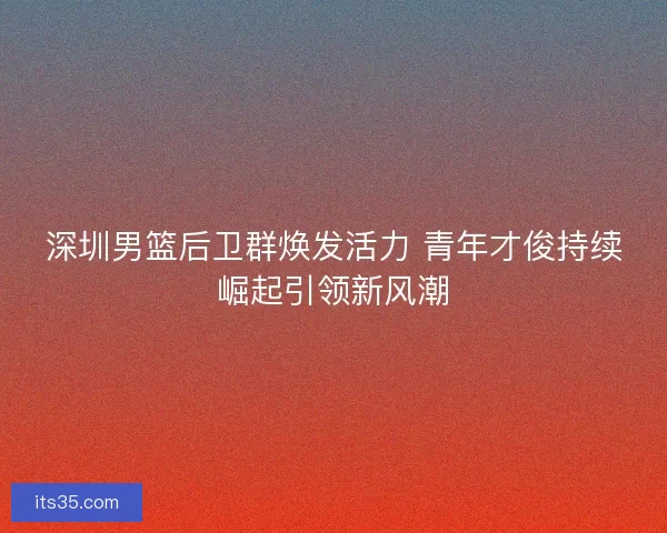 深圳男篮后卫群焕发活力 青年才俊持续崛起引领新风潮