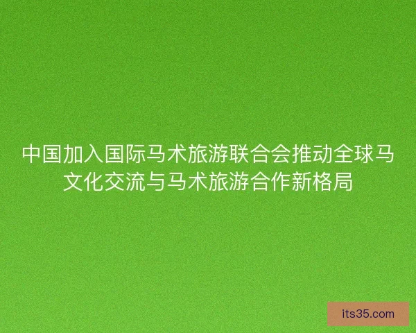 中国加入国际马术旅游联合会推动全球马文化交流与马术旅游合作新格局