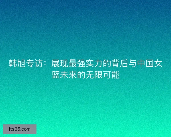 韩旭专访：展现最强实力的背后与中国女篮未来的无限可能