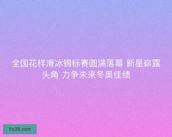 全国花样滑冰锦标赛圆满落幕 新星崭露头角 力争未来冬奥佳绩 全国花样滑冰锦标赛圆满落幕 新星崭露头角 力争未来冬奥佳绩