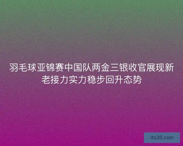 羽毛球亚锦赛中国队两金三银收官展现新老接力实力稳步回升态势