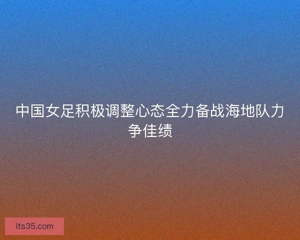 中国女足积极调整心态全力备战海地队力争佳绩 中国女足积极调整心态全力备战海地队力争佳绩