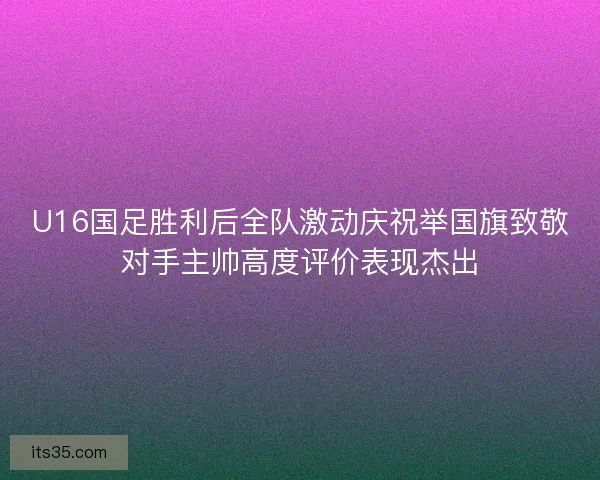 U16国足胜利后全队激动庆祝举国旗致敬对手主帅高度评价表现杰出