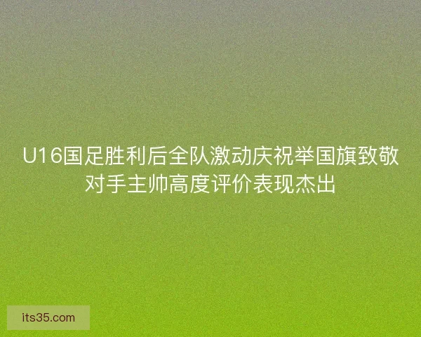 U16国足胜利后全队激动庆祝举国旗致敬对手主帅高度评价表现杰出 U16国足胜利后全队激动庆祝举国旗致敬对手主帅高度评价表现杰出