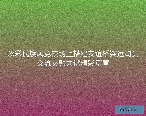 炫彩民族风竞技场上搭建友谊桥梁运动员交流交融共谱精彩篇章 炫彩民族风竞技场上搭建友谊桥梁运动员交流交融共谱精彩篇章