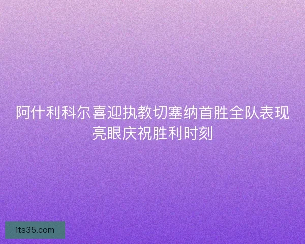 阿什利科尔喜迎执教切塞纳首胜全队表现亮眼庆祝胜利时刻