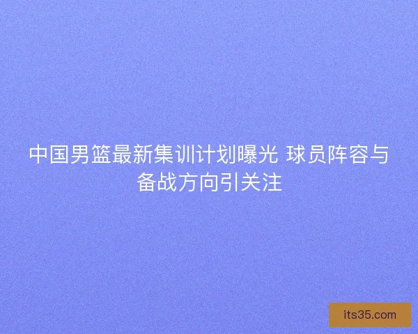 中国男篮最新集训计划曝光 球员阵容与备战方向引关注 中国男篮最新集训计划曝光 球员阵容与备战方向引关注