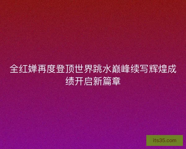 全红婵再度登顶世界跳水巅峰续写辉煌成绩开启新篇章 全红婵再度登顶世界跳水巅峰续写辉煌成绩开启新篇章