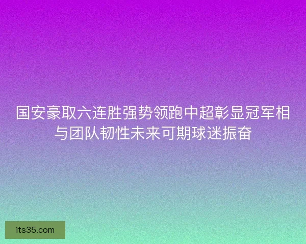 国安豪取六连胜强势领跑中超彰显冠军相与团队韧性未来可期球迷振奋