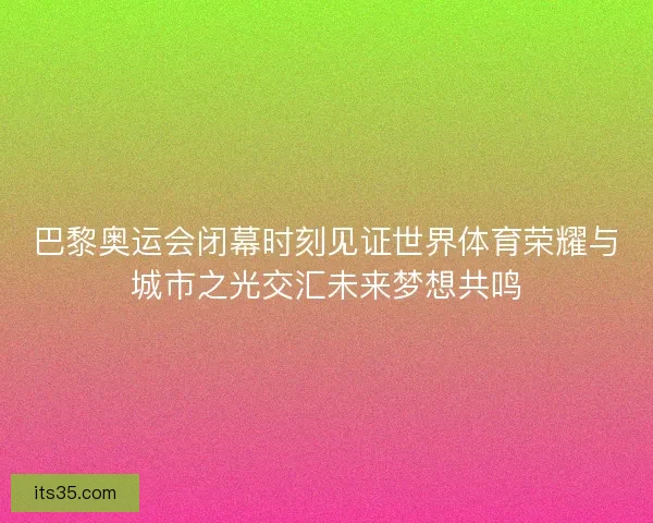 巴黎奥运会闭幕时刻见证世界体育荣耀与城市之光交汇未来梦想共鸣 巴黎奥运会闭幕时刻见证世界体育荣耀与城市之光交汇未来梦想共鸣