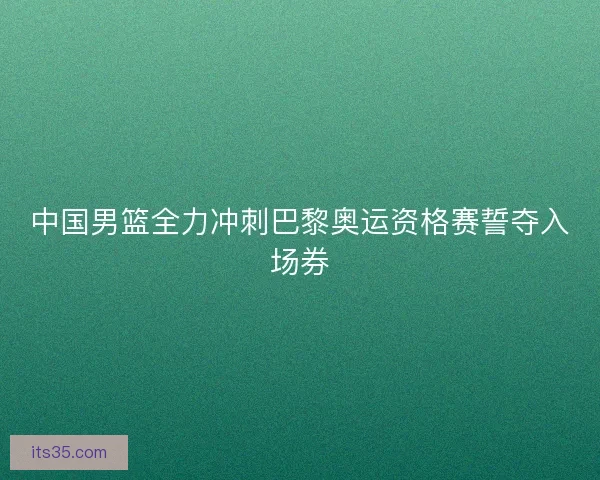 中国男篮全力冲刺巴黎奥运资格赛誓夺入场券 中国男篮全力冲刺巴黎奥运资格赛誓夺入场券