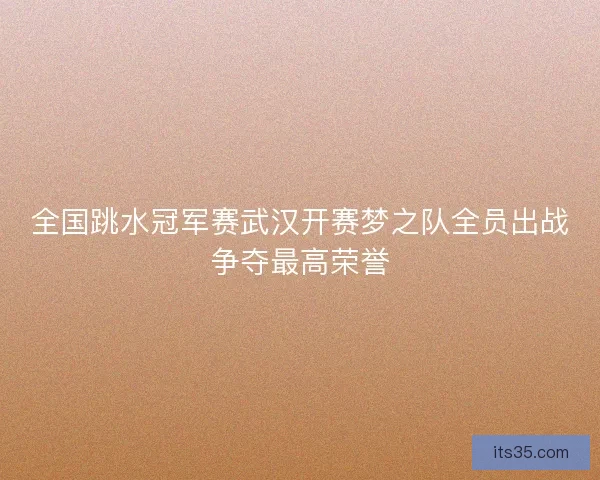 全国跳水冠军赛武汉开赛梦之队全员出战争夺最高荣誉 全国跳水冠军赛武汉开赛梦之队全员出战争夺最高荣誉
