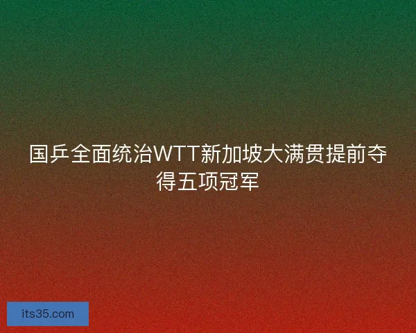 国乒全面统治WTT新加坡大满贯提前夺得五项冠军